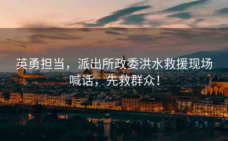 英勇?lián)?dāng)，派出所政委洪水救援現(xiàn)場喊話，先救群眾！