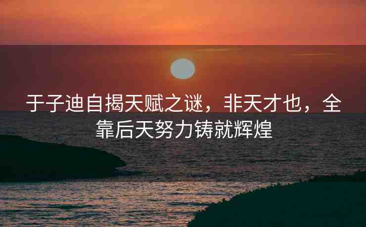 于子迪自揭天賦之謎，非天才也，全靠后天努力鑄就輝煌