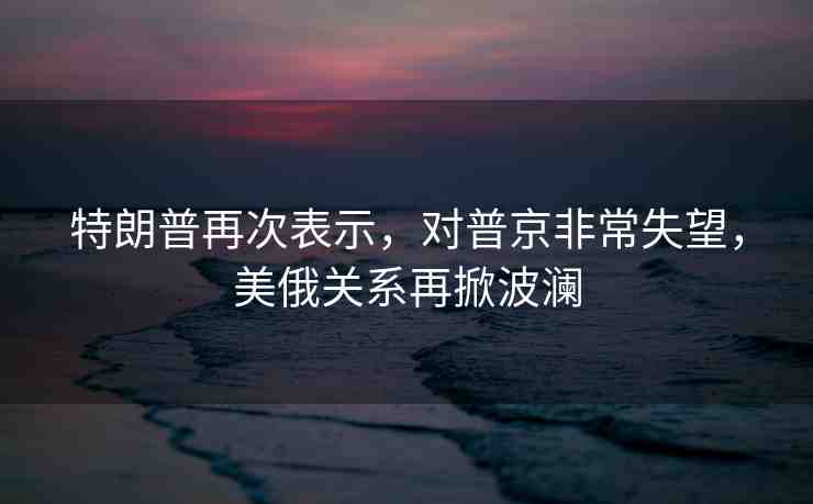 特朗普再次表示，對普京非常失望，美俄關(guān)系再掀波瀾