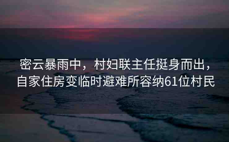 密云暴雨中，村婦聯(lián)主任挺身而出，自家住房變臨時(shí)避難所容納61位村民