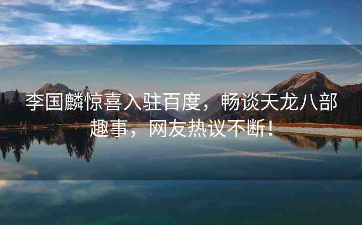 李國麟驚喜入駐百度，暢談天龍八部趣事，網(wǎng)友熱議不斷！