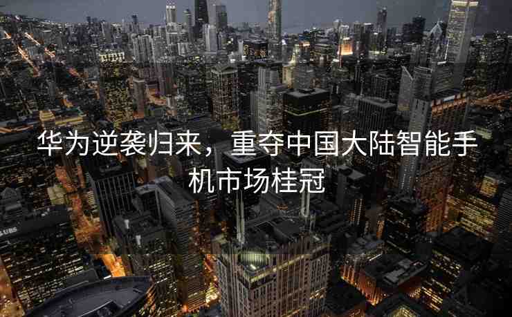 華為逆襲歸來(lái)，重奪中國(guó)大陸智能手機(jī)市場(chǎng)桂冠