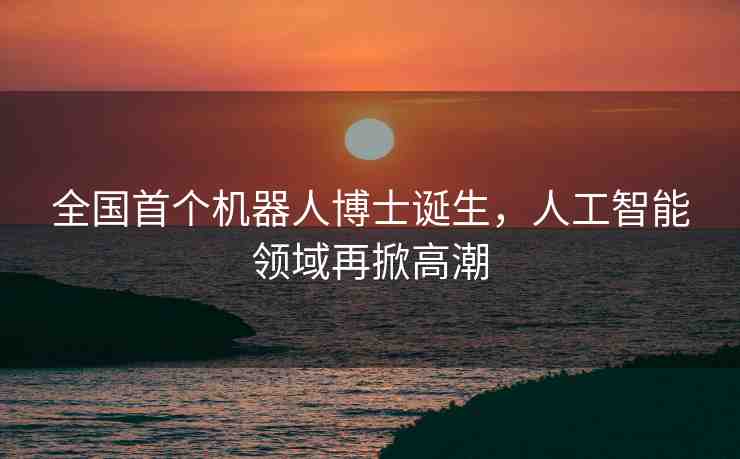 全國首個(gè)機(jī)器人博士誕生，人工智能領(lǐng)域再掀高潮