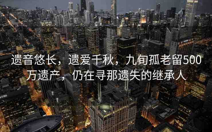 遺音悠長，遺愛千秋，九旬孤老留500萬遺產(chǎn)，仍在尋那遺失的繼承人