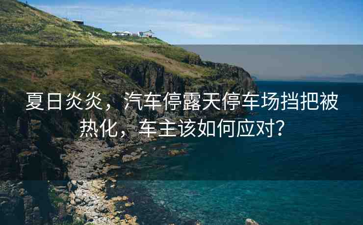 夏日炎炎，汽車停露天停車場擋把被熱化，車主該如何應(yīng)對？