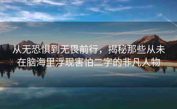 從無恐懼到無畏前行，揭秘那些從未在腦海里浮現(xiàn)害怕二字的非凡人物
