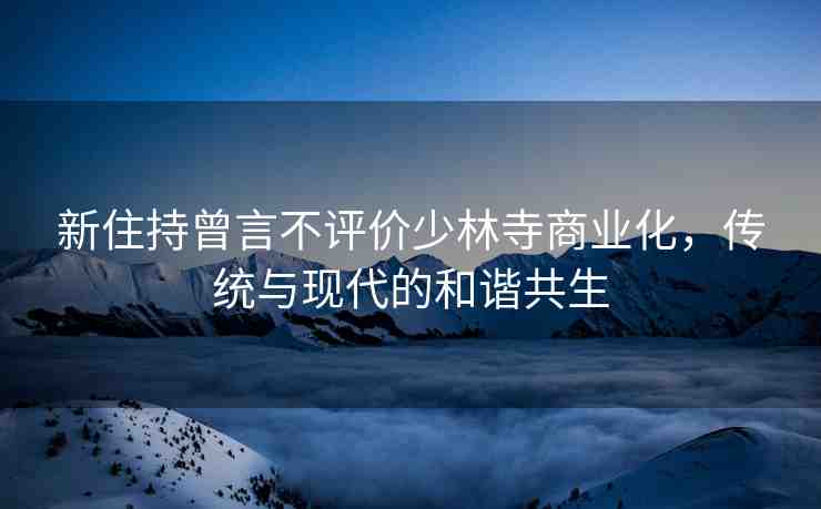 新住持曾言不評(píng)價(jià)少林寺商業(yè)化，傳統(tǒng)與現(xiàn)代的和諧共生