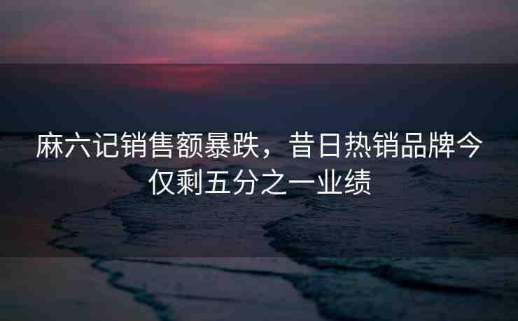 麻六記銷售額暴跌，昔日熱銷品牌今僅剩五分之一業(yè)績