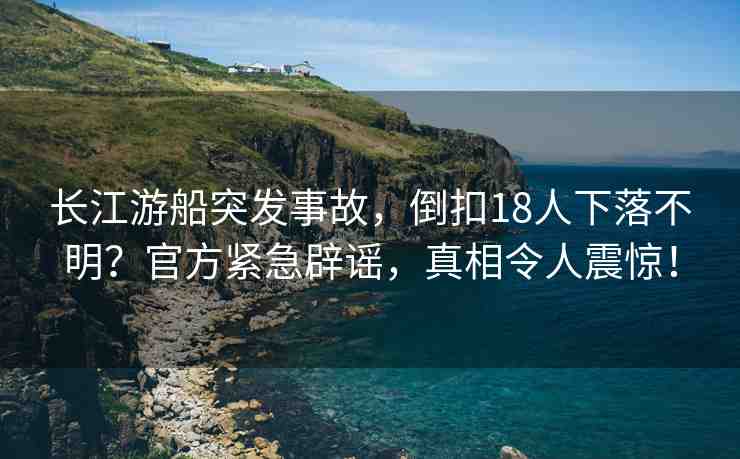 長江游船突發(fā)事故，倒扣18人下落不明？官方緊急辟謠，真相令人震驚！