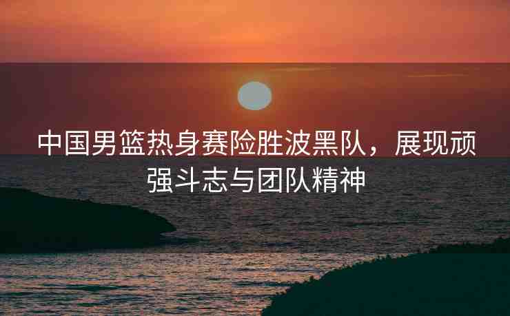 中國男籃熱身賽險勝波黑隊，展現(xiàn)頑強斗志與團隊精神