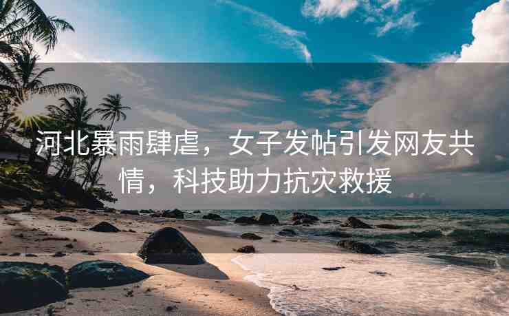 河北暴雨肆虐，女子發(fā)帖引發(fā)網(wǎng)友共情，科技助力抗災救援