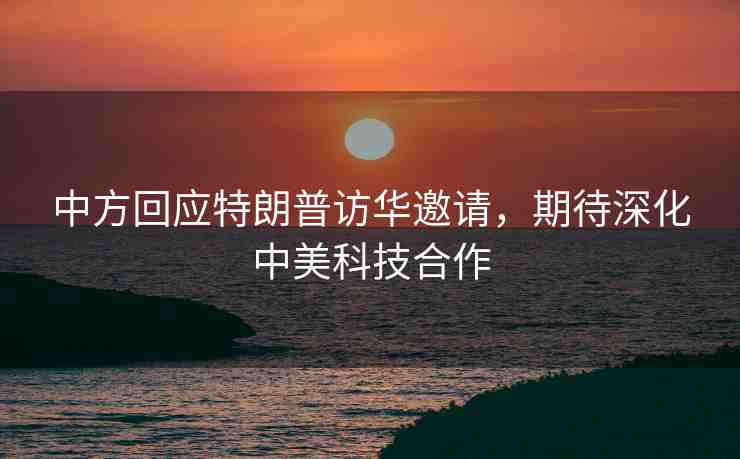 中方回應(yīng)特朗普訪(fǎng)華邀請(qǐng)，期待深化中美科技合作