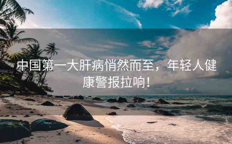 中國第一大肝病悄然而至，年輕人健康警報(bào)拉響！