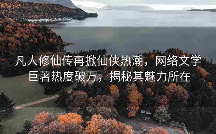 凡人修仙傳再掀仙俠熱潮，網(wǎng)絡(luò)文學(xué)巨著熱度破萬(wàn)，揭秘其魅力所在