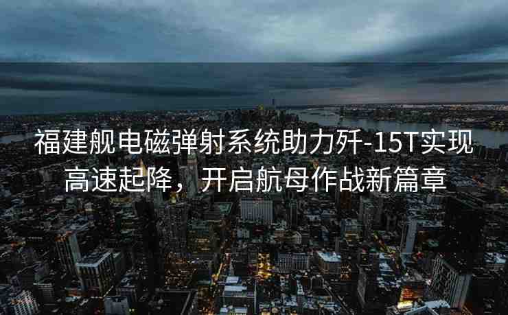 福建艦電磁彈射系統(tǒng)助力殲-15T實(shí)現(xiàn)高速起降，開(kāi)啟航母作戰(zhàn)新篇章