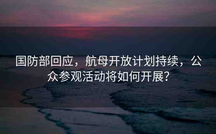 國(guó)防部回應(yīng)，航母開(kāi)放計(jì)劃持續(xù)，公眾參觀活動(dòng)將如何開(kāi)展？