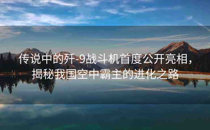 傳說中的殲-9戰(zhàn)斗機(jī)首度公開亮相，揭秘我國(guó)空中霸主的進(jìn)化之路