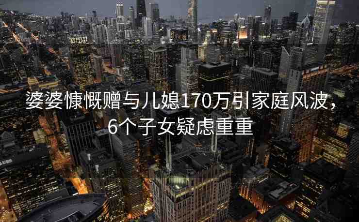 婆婆慷慨贈(zèng)與兒媳170萬(wàn)引家庭風(fēng)波，6個(gè)子女疑慮重重