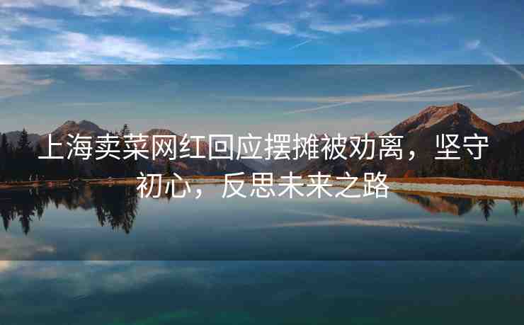 上海賣菜網(wǎng)紅回應(yīng)擺攤被勸離，堅(jiān)守初心，反思未來之路