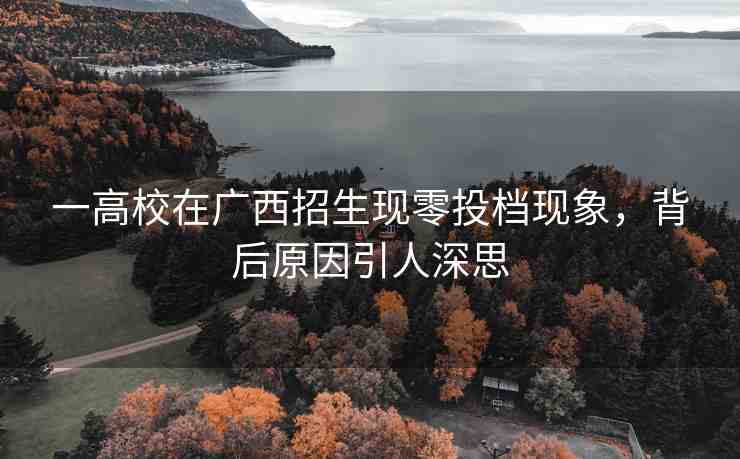 一高校在廣西招生現(xiàn)零投檔現(xiàn)象，背后原因引人深思