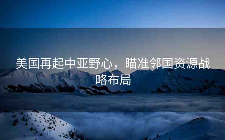 美國再起中亞野心，瞄準(zhǔn)鄰國資源戰(zhàn)略布局