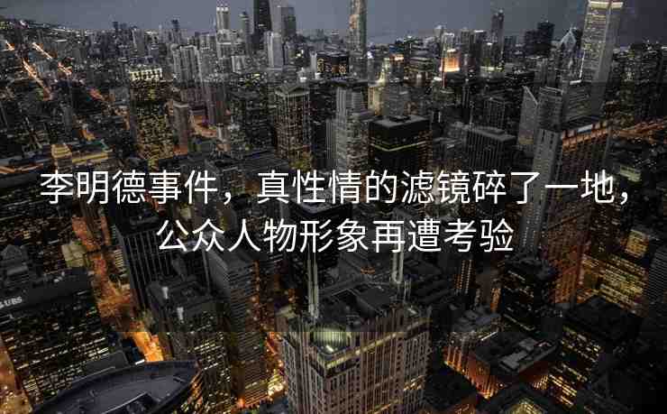 李明德事件，真性情的濾鏡碎了一地，公眾人物形象再遭考驗(yàn)