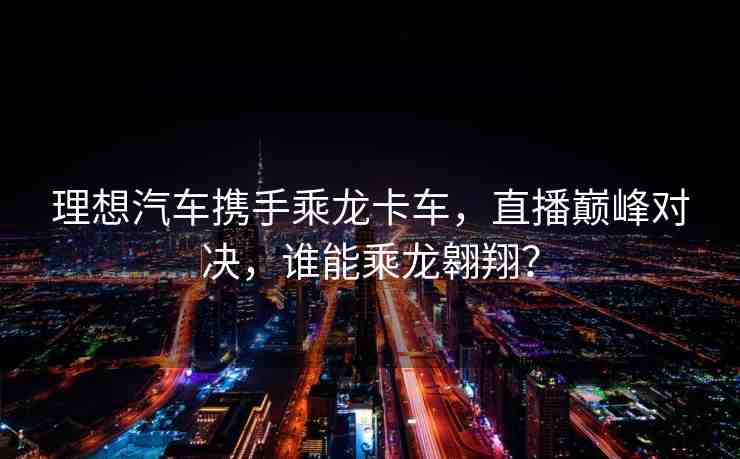 理想汽車攜手乘龍卡車，直播巔峰對決，誰能乘龍翱翔？