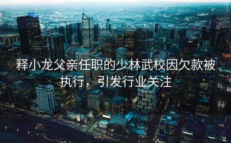 釋小龍父親任職的少林武校因欠款被執(zhí)行，引發(fā)行業(yè)關注