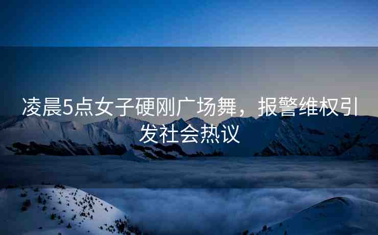 凌晨5點女子硬剛廣場舞，報警維權(quán)引發(fā)社會熱議