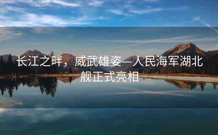 長江之畔，威武雄姿—人民海軍湖北艦正式亮相