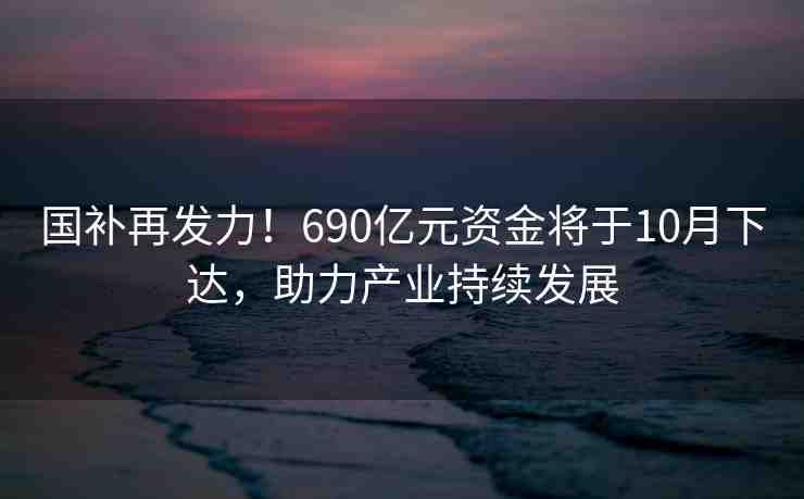 國補再發(fā)力！690億元資金將于10月下達，助力產(chǎn)業(yè)持續(xù)發(fā)展