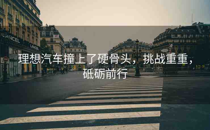 理想汽車撞上了硬骨頭，挑戰(zhàn)重重，砥礪前行