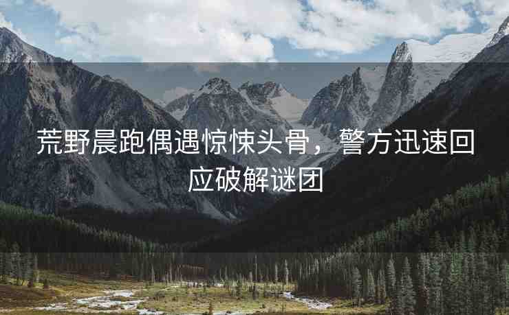 荒野晨跑偶遇驚悚頭骨，警方迅速回應(yīng)破解謎團
