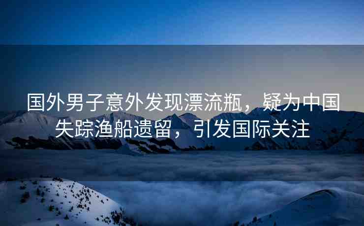 國(guó)外男子意外發(fā)現(xiàn)漂流瓶，疑為中國(guó)失蹤漁船遺留，引發(fā)國(guó)際關(guān)注