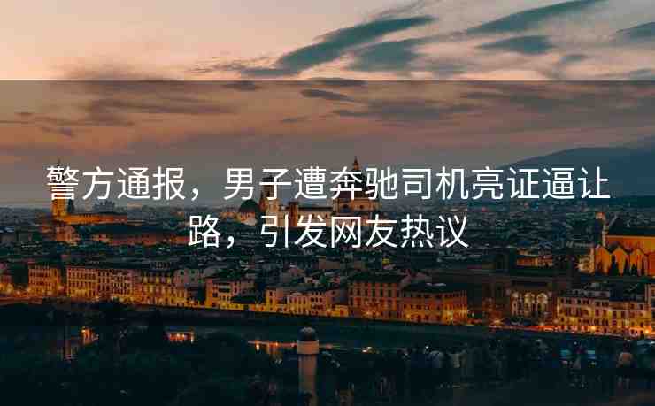 警方通報(bào)，男子遭奔馳司機(jī)亮證逼讓路，引發(fā)網(wǎng)友熱議