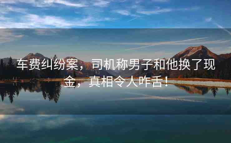 車費(fèi)糾紛案，司機(jī)稱男子和他換了現(xiàn)金，真相令人咋舌！