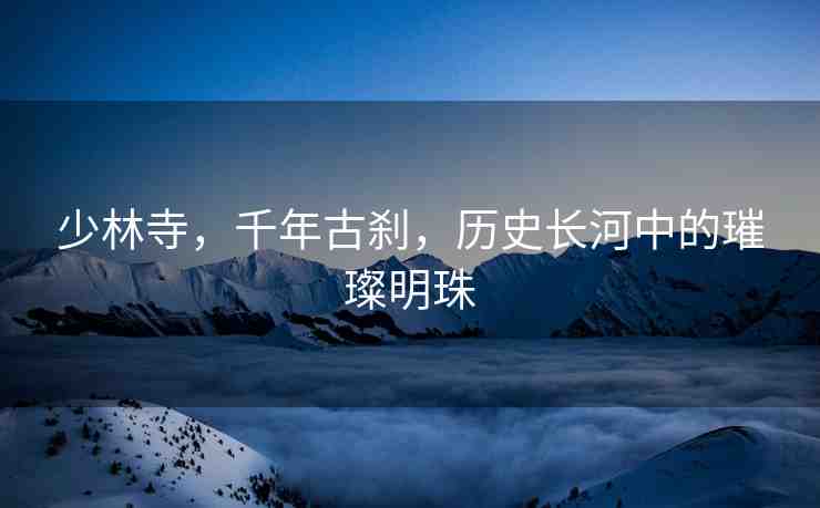 少林寺，千年古剎，歷史長河中的璀璨明珠