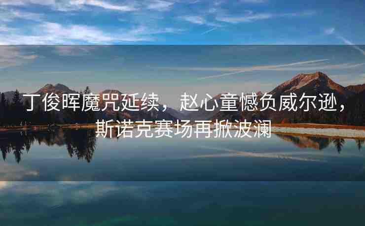 丁俊暉魔咒延續(xù)，趙心童憾負(fù)威爾遜，斯諾克賽場(chǎng)再掀波瀾