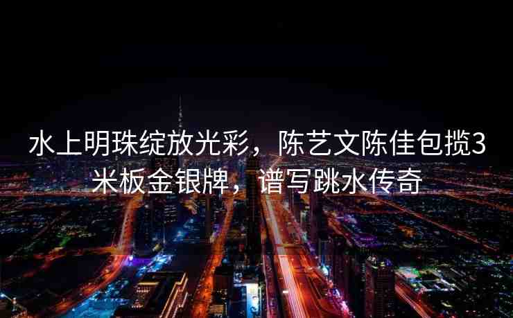 水上明珠綻放光彩，陳藝文陳佳包攬3米板金銀牌，譜寫跳水傳奇