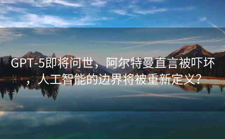 GPT-5即將問世，阿爾特曼直言被嚇壞，人工智能的邊界將被重新定義？