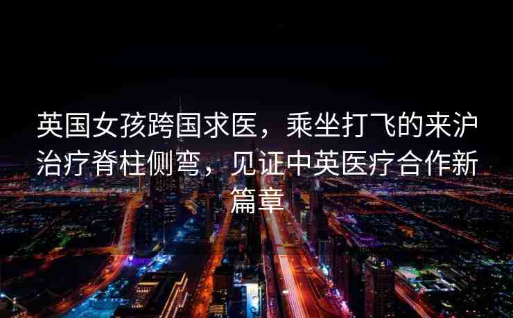 英國女孩跨國求醫(yī)，乘坐打飛的來滬治療脊柱側(cè)彎，見證中英醫(yī)療合作新篇章