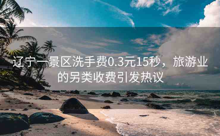 遼寧一景區(qū)洗手費(fèi)0.3元15秒，旅游業(yè)的另類收費(fèi)引發(fā)熱議