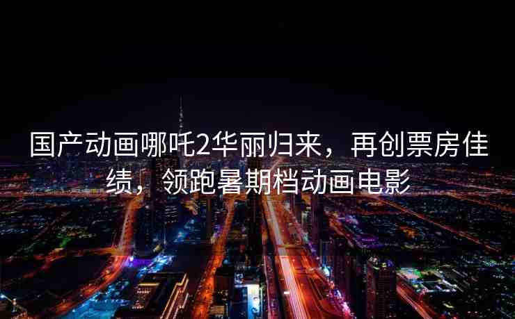 國產(chǎn)動畫哪吒2華麗歸來，再創(chuàng)票房佳績，領(lǐng)跑暑期檔動畫電影