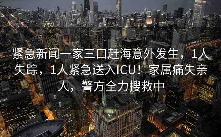 緊急新聞一家三口趕海意外發(fā)生，1人失蹤，1人緊急送入ICU！家屬痛失親人，警方全力搜救中
