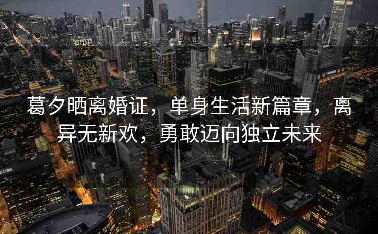 葛夕曬離婚證，單身生活新篇章，離異無新歡，勇敢邁向獨(dú)立未來