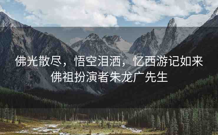 佛光散盡，悟空淚灑，憶西游記如來佛祖扮演者朱龍廣先生