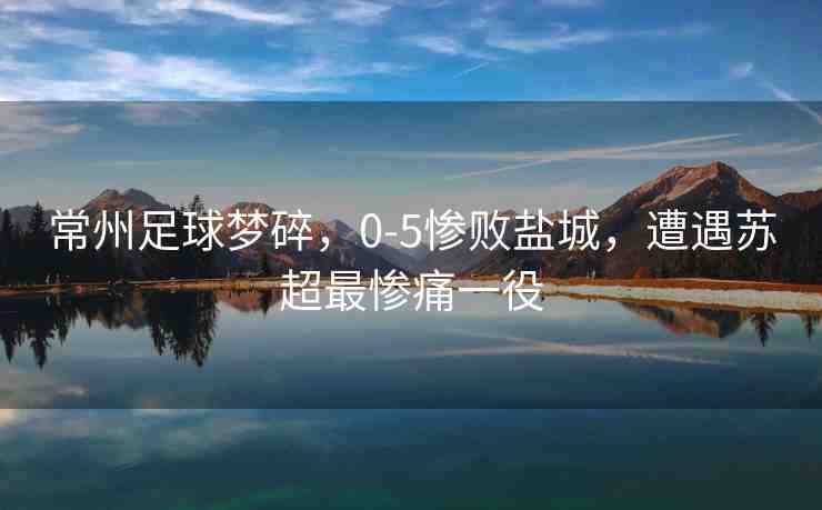 常州足球夢碎，0-5慘敗鹽城，遭遇蘇超最慘痛一役
