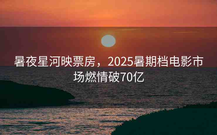 暑夜星河映票房，2025暑期檔電影市場燃情破70億