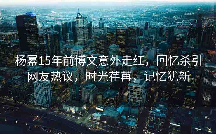 楊冪15年前博文意外走紅，回憶殺引網(wǎng)友熱議，時光荏苒，記憶猶新