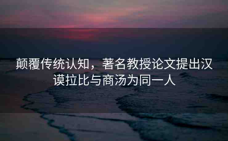 顛覆傳統(tǒng)認(rèn)知，著名教授論文提出漢謨拉比與商湯為同一人